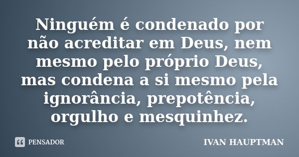 Ninguém é condenado por não acreditar em Deus, nem mesmo pelo próprio Deus, mas condena a si mesmo pela ignorância, prepotência, orgulho e mesquinhez.... Frase de Ivan Hauptman.