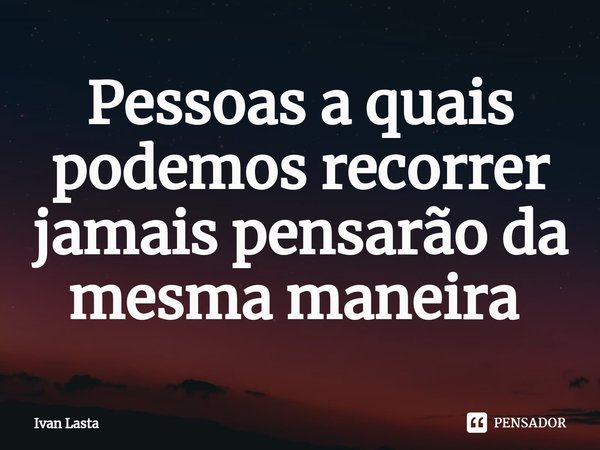 Pessoas a quais podemos recorrer jamais pensarão da mesma maneira ⁠... Frase de Ivan Lasta.
