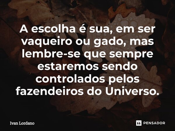 ⁠A escolha é sua, em ser vaqueiro ou gado, mas lembre-se que sempre estaremos sendo controlados pelos fazendeiros do Universo.... Frase de Ivan Lordano.