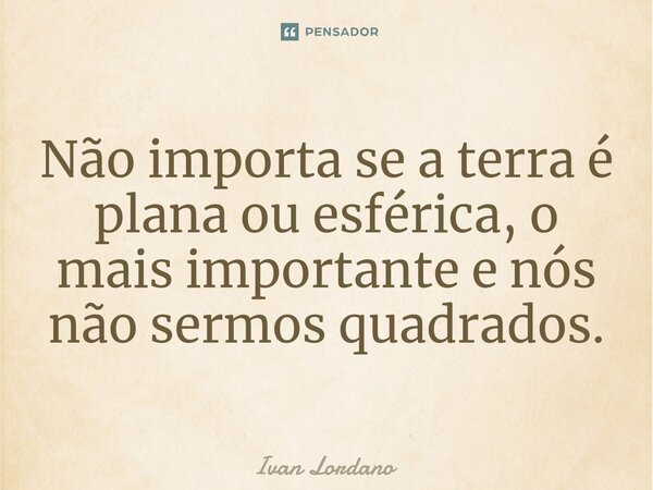 Não importa se a terra é plana ou esférica, o mais importante e nós não sermos quadrados.... Frase de Ivan Lordano.