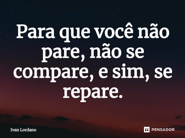 Para que você não pare, não se compare, e sim, se repare.... Frase de Ivan Lordano.