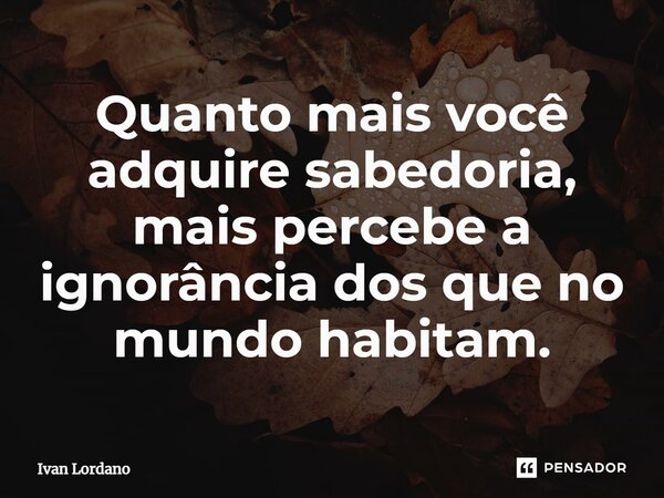 ⁠Quanto mais você adquire sabedoria, mais percebe a ignorância dos que no mundo habitam.... Frase de Ivan Lordano.