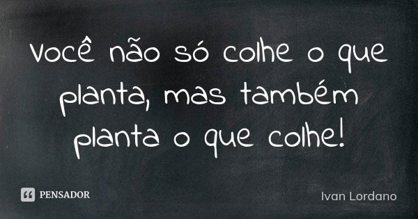 Você não só colhe o que planta, mas também planta o que colhe!... Frase de Ivan Lordano.