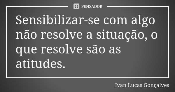 Sensibilizar-se com algo não resolve a situação, o que resolve são as atitudes.... Frase de Ivan Lucas Gonçalves.