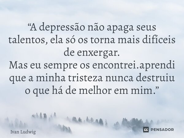 “A depressão não apaga seus talentos, ela só os torna mais difíceis de enxergar. Mas eu sempre os encontrei.aprendi que a minha tristeza nunca destruiu o que há... Frase de Ivan Ludwig.