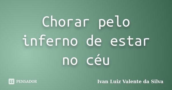 Chorar pelo inferno de estar no céu... Frase de Ivan Luiz Valente da Silva.