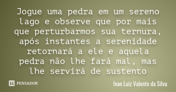 Jogue uma pedra em um sereno lago e observe que por mais que perturbarmos sua ternura, após instantes a serenidade retornará a ele e aquela pedra não lhe fará m... Frase de Ivan Luiz Valente da Silva.