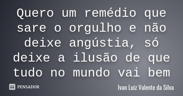Quero um remédio que sare o orgulho e não deixe angústia, só deixe a ilusão de que tudo no mundo vai bem... Frase de Ivan Luiz Valente da Silva.