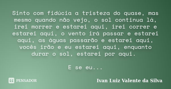 Sinto com fidúcia a tristeza do quase, mas mesmo quando não vejo, o sol continua lá, irei morrer e estarei aqui, irei correr e estarei aqui, o vento irá passar ... Frase de Ivan Luiz Valente da Silva.