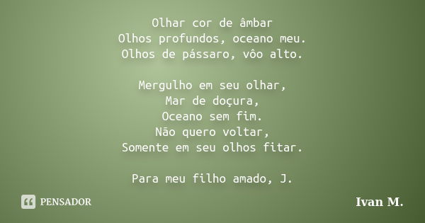 Olhar cor de âmbar Olhos profundos, oceano meu. Olhos de pássaro, vôo alto. Mergulho em seu olhar, Mar de doçura, Oceano sem fim. Não quero voltar, Somente em s... Frase de Ivan M..