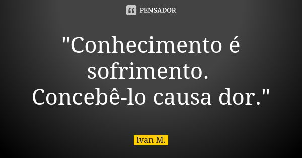 "Conhecimento é sofrimento. Concebê-lo causa dor."... Frase de Ivan M..