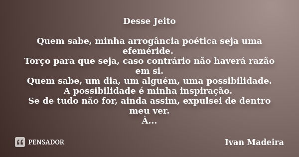 Desse Jeito Quem sabe, minha arrogância poética seja uma efeméride. Torço para que seja, caso contrário não haverá razão em si. Quem sabe, um dia, um alguém, um... Frase de Ivan Madeira.