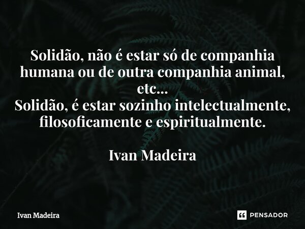 ⁠Solidão, não é estar só de companhia humana ou de outra companhia animal, etc... Solidão, é estar sozinho intelectualmente, filosoficamente e espiritualmente. ... Frase de Ivan Madeira.