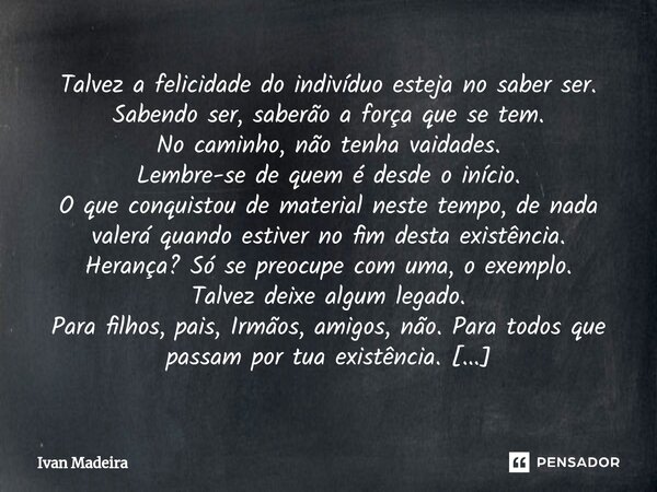 ⁠Talvez a felicidade do indivíduo esteja no saber ser. Sabendo ser, saberão a força que se tem. No caminho, não tenha vaidades. Lembre-se de quem é desde o iníc... Frase de Ivan Madeira.