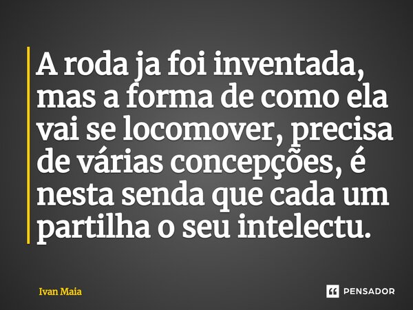 ⁠A roda ja foi inventada, mas a forma de como ela vai se locomover, precisa de várias concepções, é nesta senda que cada um partilha o seu intelectu.... Frase de Ivan Maia.