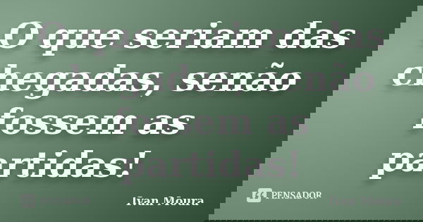 O que seriam das chegadas, senão fossem as partidas!... Frase de Ivan Moura.