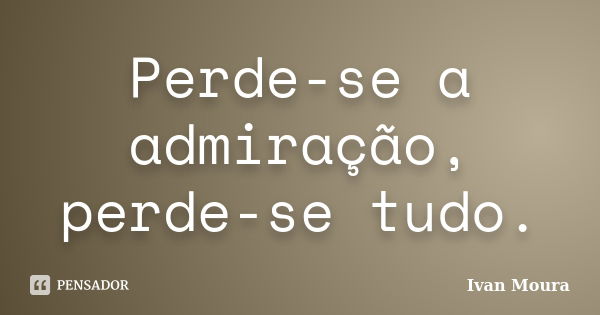 Perde-se a admiração, perde-se tudo.... Frase de Ivan Moura.