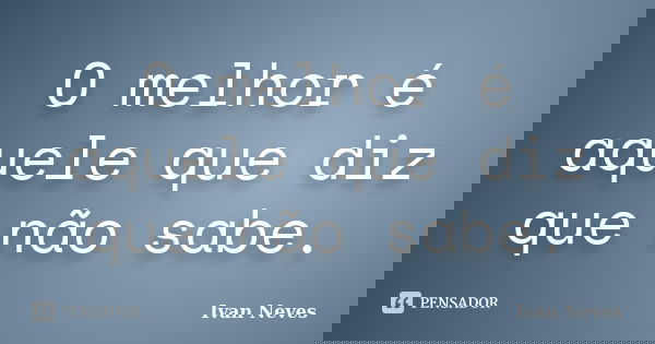 O melhor é aquele que diz que não sabe.... Frase de Ivan Neves.