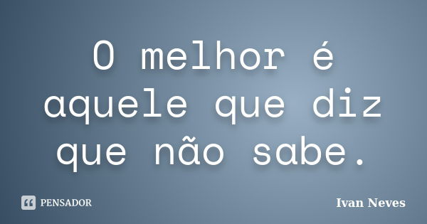 O melhor é aquele que diz que não sabe.... Frase de Ivan Neves.