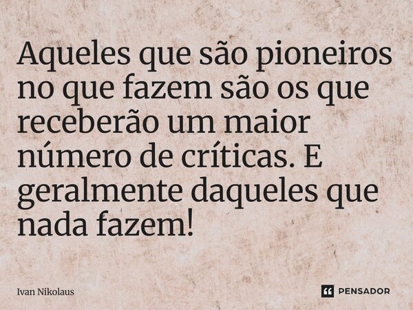 Aqueles que são pioneiros no que fazem são os que receberão um maior número de críticas. E geralmente daqueles que nada fazem!... Frase de Ivan Nikolaus.