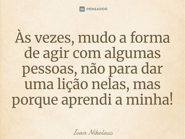 Às vezes, mudo a forma de agir com algumas pessoas, não para dar uma lição nelas, mas porque aprendi a minha!... Frase de Ivan Nikolaus.
