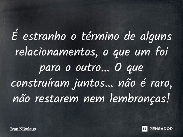 É estranho o término de alguns relacionamentos, o que um foi para o outro... O que construíram juntos... não é raro, não restarem nem lembranças!... Frase de Ivan Nikolaus.