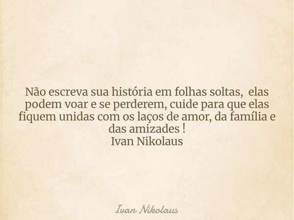 Não escreva sua história em folhas soltas, elas podem voar e se perderem, cuide para que elas fiquem unidas com os laços de amor, da família e das amizades ! Iv... Frase de Ivan Nikolaus.