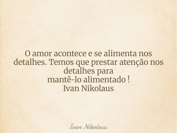 O amor acontece e se alimenta nos detalhes. Temos que prestar atenção nos detalhes para mantê-lo alimentado ! Ivan Nikolaus... Frase de Ivan Nikolaus.
