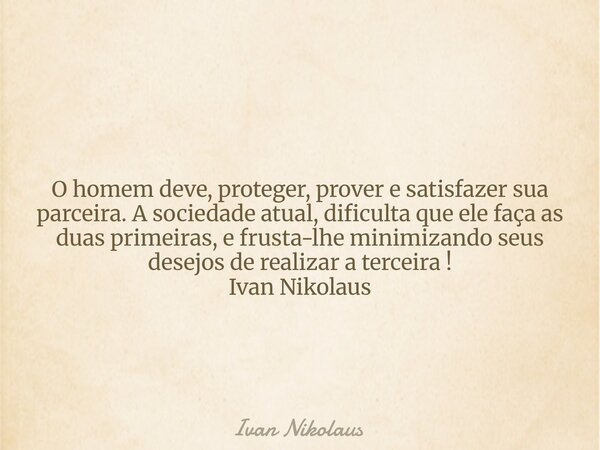O homem deve proteger, prover e satisfazer sua parceira. A sociedade atual dificulta que ele faça as duas primeiras e frusta-lhe minimizando seus desejos de rea... Frase de Ivan Nikolaus.