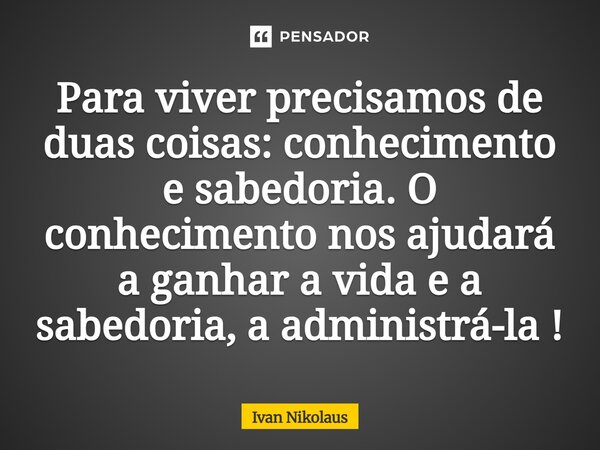 Para viver precisamos de duas coisas: conhecimento e sabedoria. O conhecimento nos ajudará a ganhar a vida e a sabedoria, a administrá-la !... Frase de Ivan Nikolaus.