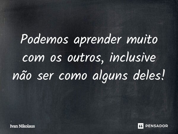 Podemos aprender muito com os outros, inclusive não ser como alguns deles!... Frase de Ivan Nikolaus.