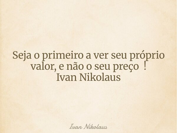 Seja o primeiro a ver seu próprio valor, e não o seu preço ! Ivan Nikolaus... Frase de Ivan Nikolaus.