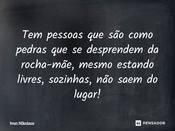 Tem pessoas que são como pedras que se desprendem da rocha-mãe, mesmo estando livres, sozinhas, não saem do lugar!... Frase de Ivan Nikolaus.