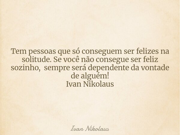 Tem pessoas que só conseguem ser felizes na solitude. Se você não consegue ser feliz sozinho, sempre será dependente da vontade de alguém! Ivan Nikolaus... Frase de Ivan Nikolaus.
