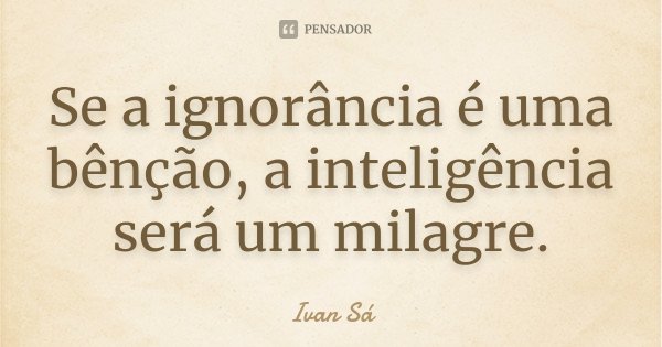Se a ignorância é uma bênção, a inteligência será um milagre.... Frase de Ivan Sá.