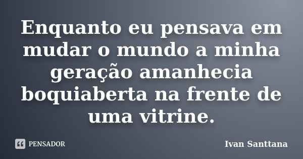 Enquanto eu pensava em mudar o mundo a minha geração amanhecia boquiaberta na frente de uma vitrine.... Frase de Ivan Santtana.