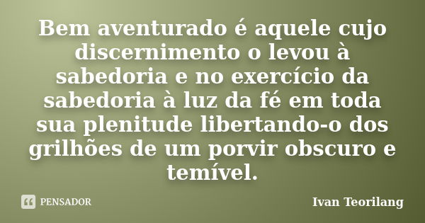 Bem aventurado é aquele cujo discernimento o levou à sabedoria e no exercício da sabedoria à luz da fé em toda sua plenitude libertando-o dos grilhões de um por... Frase de Ivan Teorilang.