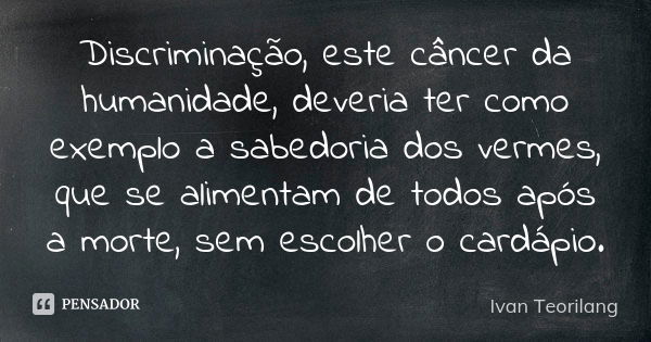 Discriminação, este câncer da humanidade, deveria ter como exemplo a sabedoria dos vermes, que se alimentam de todos após a morte, sem escolher o cardápio.... Frase de Ivan Teorilang.