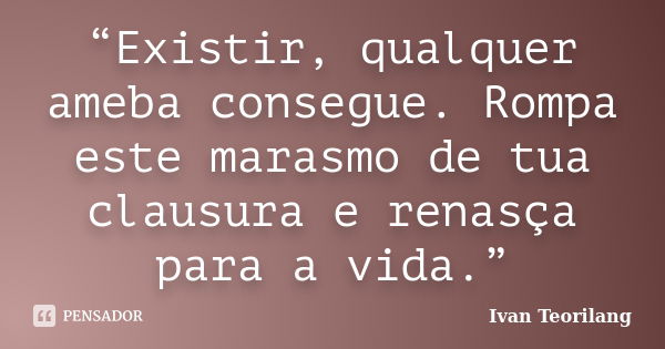 “Existir, qualquer ameba consegue. Rompa este marasmo de tua clausura e renasça para a vida.”... Frase de Ivan Teorilang.