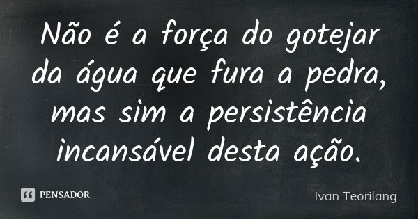 Não é a força do gotejar da água que fura a pedra, mas sim a persistência incansável desta ação.... Frase de Ivan Teorilang.