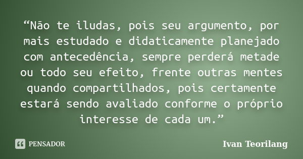 “Não te iludas, pois seu argumento, por mais estudado e didaticamente planejado com antecedência, sempre perderá metade ou todo seu efeito, frente outras mentes... Frase de Ivan Teorilang.