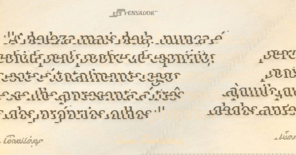 "A beleza mais bela, nunca é percebida pelo pobre de espírito, pois este é totalmente cego àquilo que se lhe apresenta á três dedos antes dos próprios olho... Frase de Ivan Teorilang.