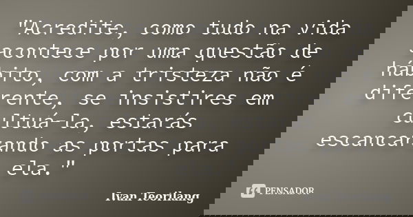 "Acredite, como tudo na vida acontece por uma questão de hábito, com a tristeza não é diferente, se insistires em cultuá-la, estarás escancarando as portas... Frase de Ivan Teorilang.