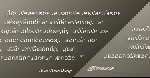 "Ao temermos a morte estaríamos desejando a vida eterna, a realização deste desejo, diante os valores que conhecemos, seria no mínimo, tão enfadonho, que p... Frase de Ivan Teorilang.
