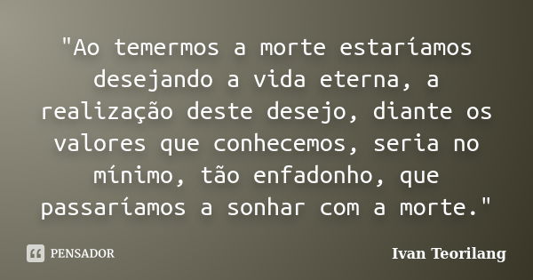 "Ao temermos a morte estaríamos desejando a vida eterna, a realização deste desejo, diante os valores que conhecemos, seria no mínimo, tão enfadonho, que p... Frase de Ivan Teorilang.