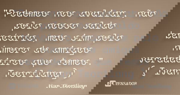 "Podemos nos avaliar, não pelo nosso saldo bancário, mas sim pelo número de amigos verdadeiros que temos." ( Ivan Teorilang )... Frase de Ivan Teorilang.