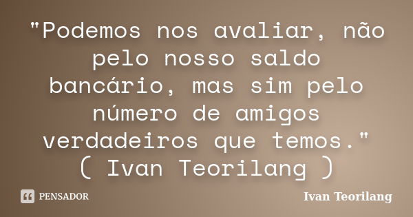 "Podemos nos avaliar, não pelo nosso saldo bancário, mas sim pelo número de amigos verdadeiros que temos." ( Ivan Teorilang )... Frase de Ivan Teorilang.