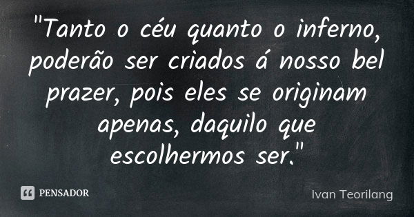 "Tanto o céu quanto o inferno, poderão ser criados á nosso bel prazer, pois eles se originam apenas, daquilo que escolhermos ser."... Frase de Ivan Teorilang.