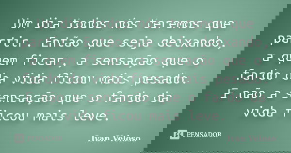 Um dia todos nós teremos que partir. Então que seja deixando, a quem ficar, a sensação que o fardo da vida ficou mais pesado. E não a sensação que o fardo da vi... Frase de Ivan Veloso.