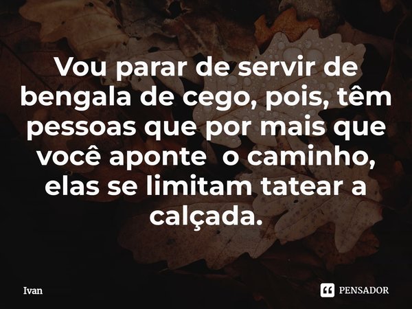 ⁠Vou parar de servir de bengala de cego, pois, têm pessoas que por mais que você aponte o caminho, elas se limitam tatear a calçada.... Frase de Ivan.
